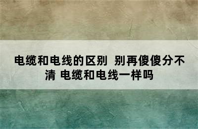 电缆和电线的区别  别再傻傻分不清 电缆和电线一样吗